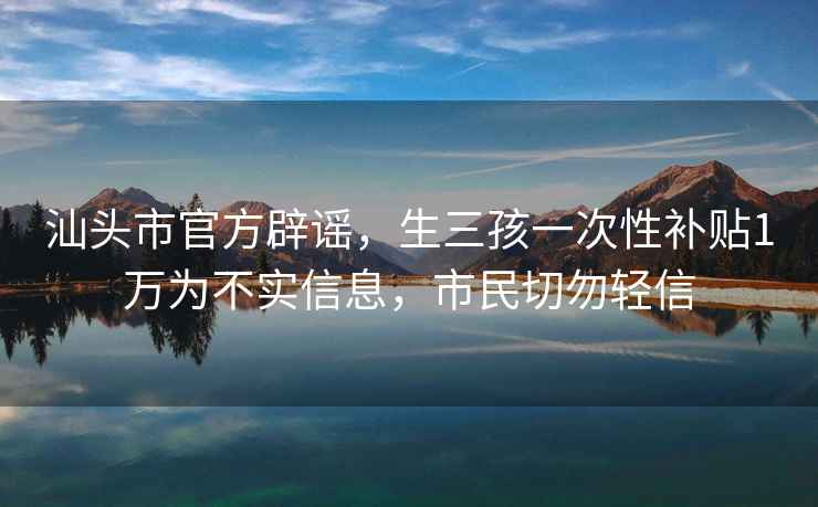 汕头市官方辟谣，生三孩一次性补贴1万为不实信息，市民切勿轻信