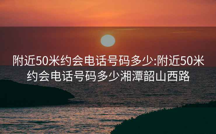 附近50米约会电话号码多少:附近50米约会电话号码多少湘潭韶山西路