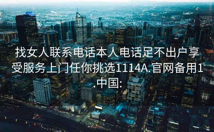 找女人联系电话本人电话足不出户享受服务上门任你挑选1114A.官网备用1.中国: