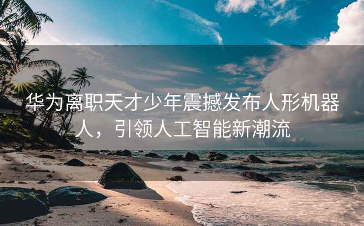 华为离职天才少年震撼发布人形机器人，引领人工智能新潮流