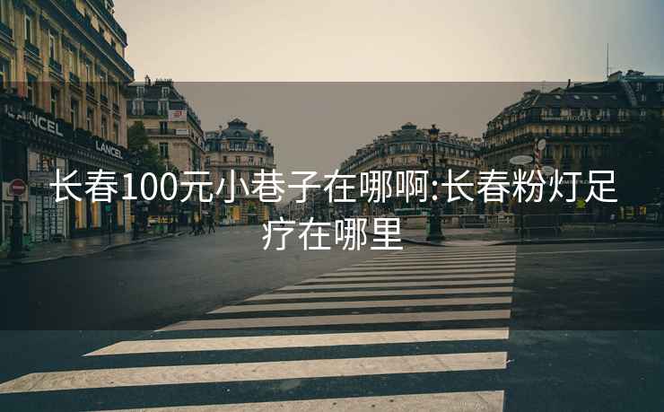 长春100元小巷子在哪啊:长春粉灯足疗在哪里