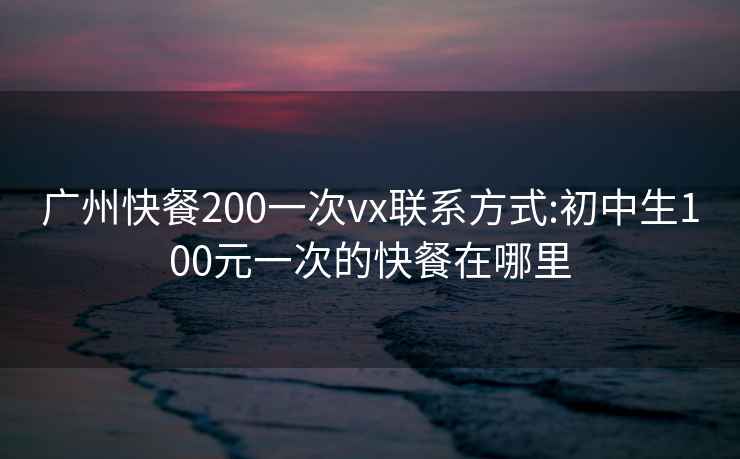 广州快餐200一次vx联系方式:初中生100元一次的快餐在哪里