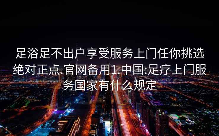 足浴足不出户享受服务上门任你挑选绝对正点.官网备用1.中国:足疗上门服务国家有什么规定