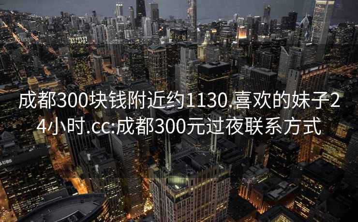 成都300块钱附近约1130.喜欢的妹子24小时.cc:成都300元过夜联系方式