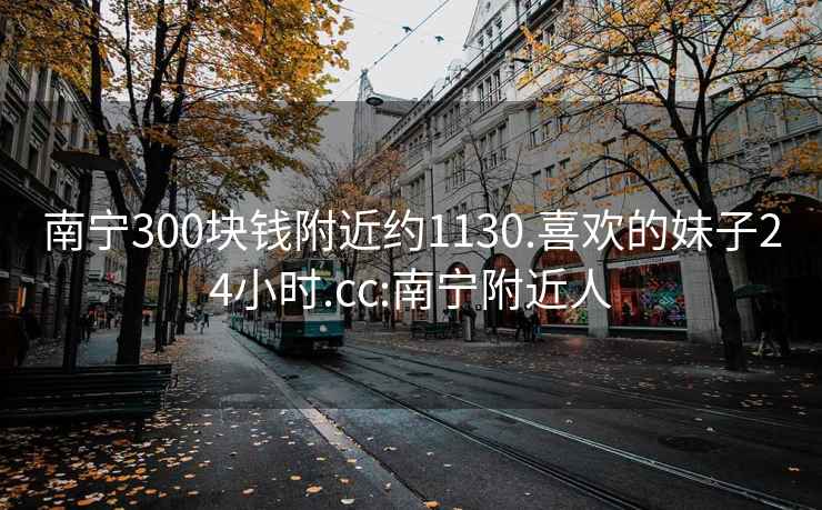 南宁300块钱附近约1130.喜欢的妹子24小时.cc:南宁附近人