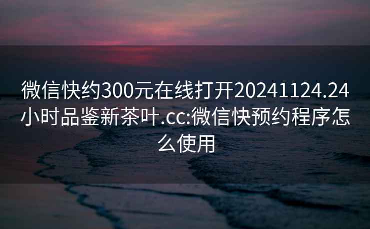 微信快约300元在线打开20241124.24小时品鉴新茶叶.cc:微信快预约程序怎么使用