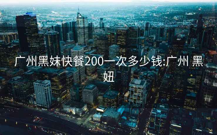 广州黑妹快餐200一次多少钱:广州 黑妞