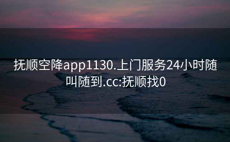 抚顺空降app1130.上门服务24小时随叫随到.cc:抚顺找0