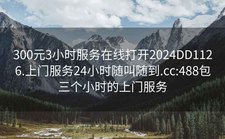 300元3小时服务在线打开2024DD1126.上门服务24小时随叫随到.cc:488包三个小时的上门服务