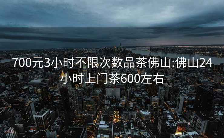 700元3小时不限次数品茶佛山:佛山24小时上门茶600左右