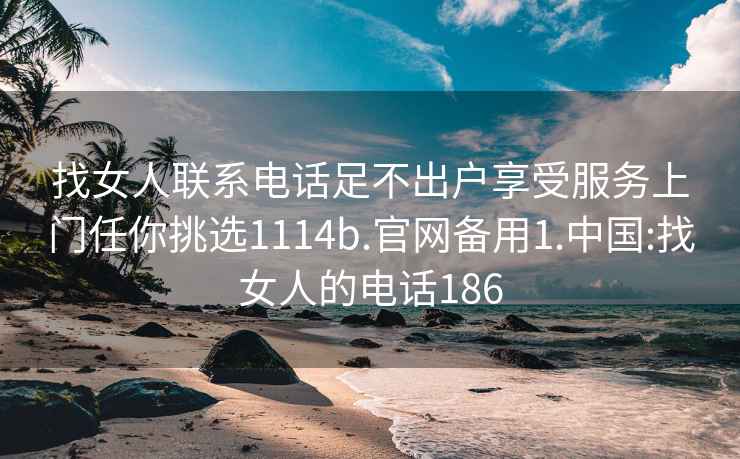 找女人联系电话足不出户享受服务上门任你挑选1114b.官网备用1.中国:找女人的电话186