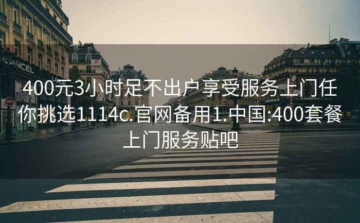 400元3小时足不出户享受服务上门任你挑选1114c.官网备用1.中国:400套餐上门服务贴吧