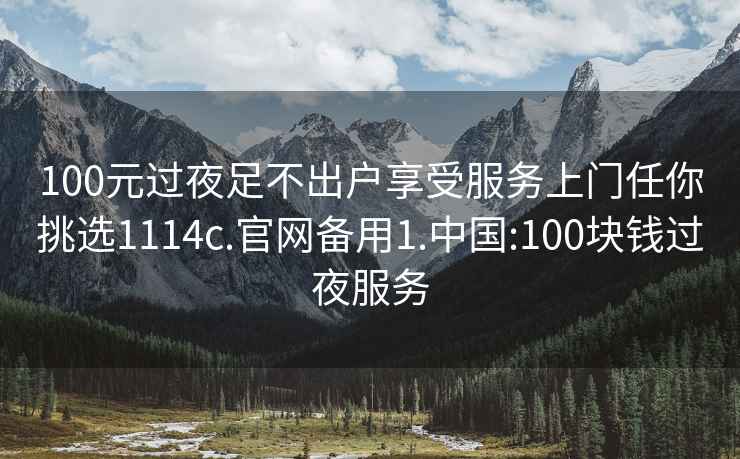 100元过夜足不出户享受服务上门任你挑选1114c.官网备用1.中国:100块钱过夜服务