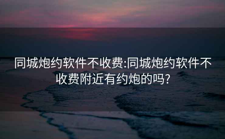 同城炮约软件不收费:同城炮约软件不收费附近有约炮的吗?