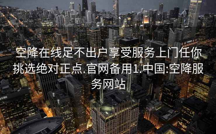 空降在线足不出户享受服务上门任你挑选绝对正点.官网备用1.中国:空降服务网站