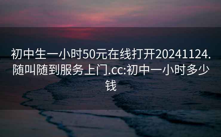 初中生一小时50元在线打开20241124.随叫随到服务上门.cc:初中一小时多少钱