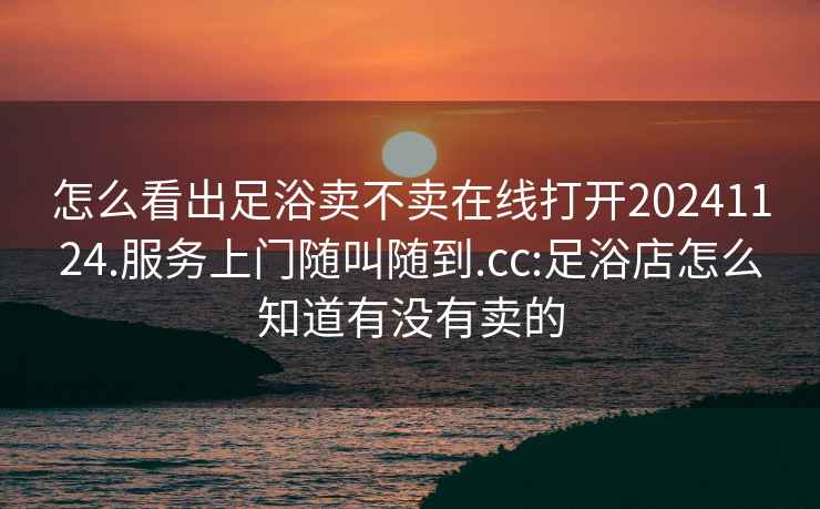 怎么看出足浴卖不卖在线打开20241124.服务上门随叫随到.cc:足浴店怎么知道有没有卖的