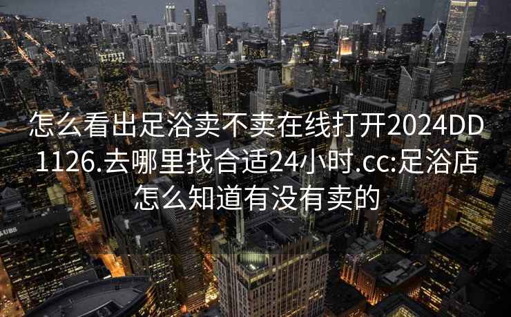 怎么看出足浴卖不卖在线打开2024DD1126.去哪里找合适24小时.cc:足浴店怎么知道有没有卖的