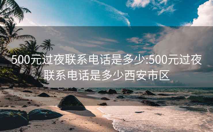 500元过夜联系电话是多少:500元过夜联系电话是多少西安市区