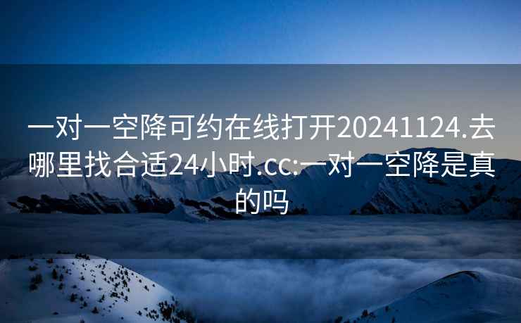 一对一空降可约在线打开20241124.去哪里找合适24小时.cc:一对一空降是真的吗