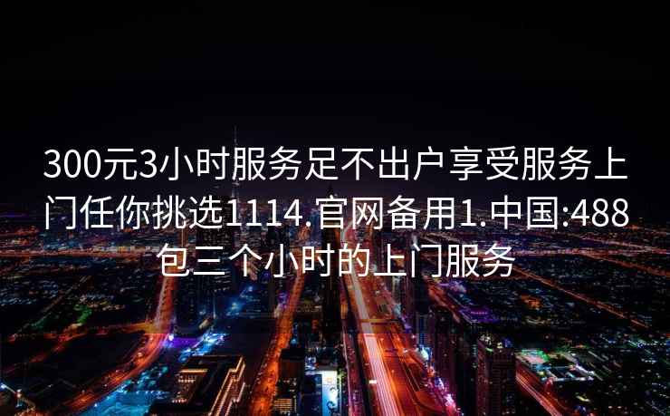 300元3小时服务足不出户享受服务上门任你挑选1114.官网备用1.中国:488包三个小时的上门服务