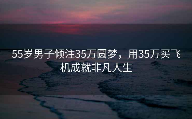 55岁男子倾注35万圆梦，用35万买飞机成就非凡人生