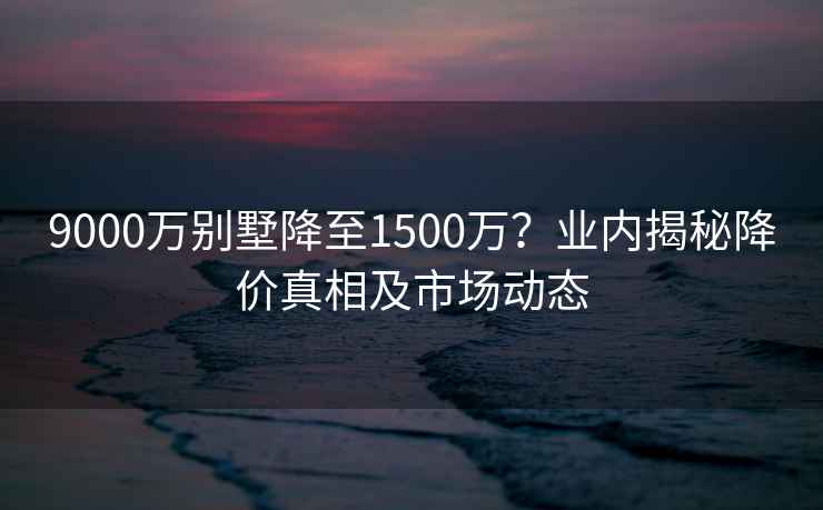 9000万别墅降至1500万？业内揭秘降价真相及市场动态