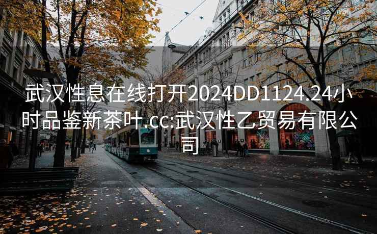 武汉性息在线打开2024DD1124.24小时品鉴新茶叶.cc:武汉性乙贸易有限公司