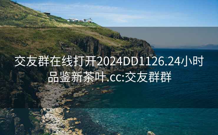 交友群在线打开2024DD1126.24小时品鉴新茶叶.cc:交友群群