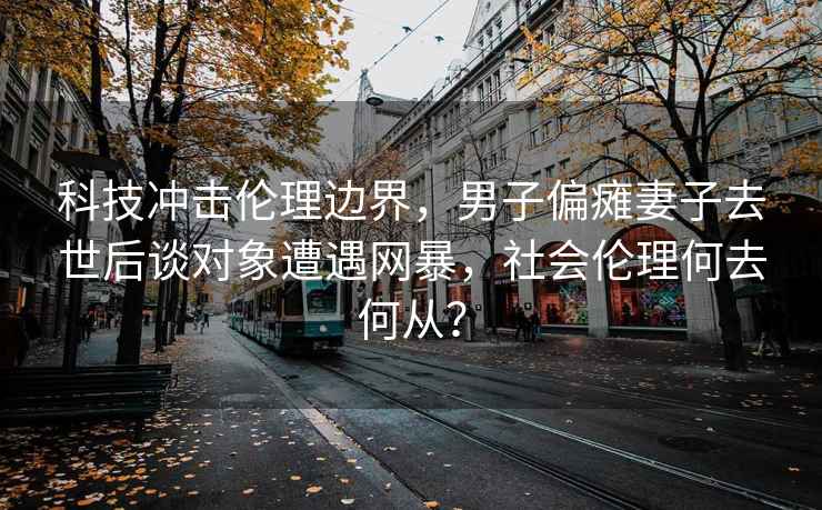 科技冲击伦理边界，男子偏瘫妻子去世后谈对象遭遇网暴，社会伦理何去何从？