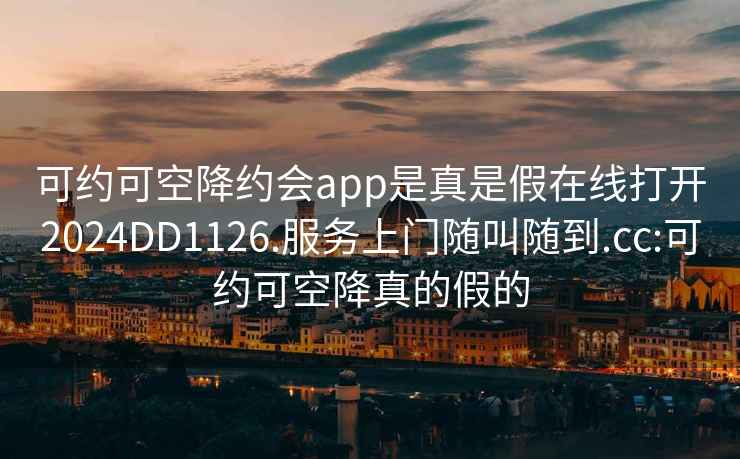 可约可空降约会app是真是假在线打开2024DD1126.服务上门随叫随到.cc:可约可空降真的假的