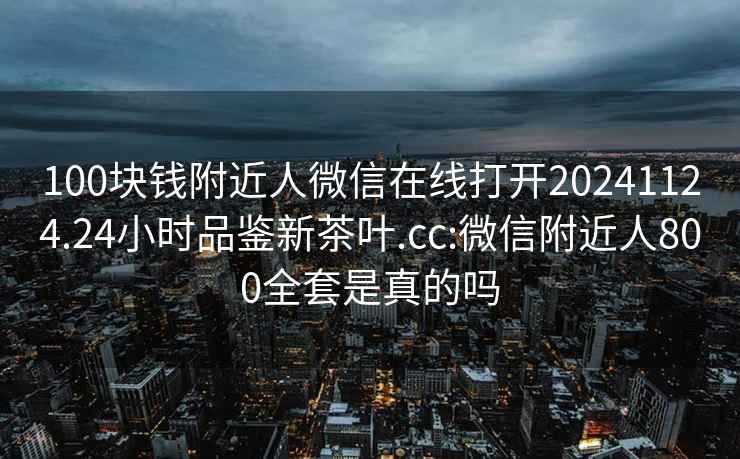 100块钱附近人微信在线打开20241124.24小时品鉴新茶叶.cc:微信附近人800全套是真的吗