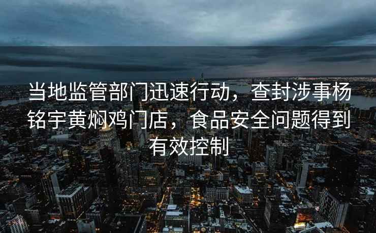 当地监管部门迅速行动，查封涉事杨铭宇黄焖鸡门店，食品安全问题得到有效控制