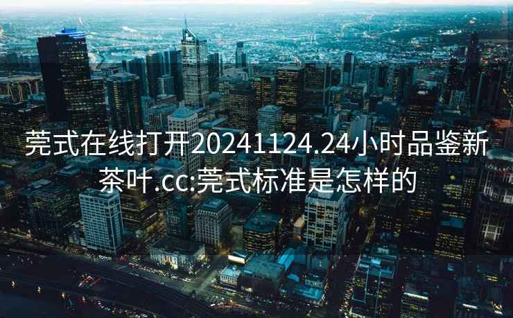 莞式在线打开20241124.24小时品鉴新茶叶.cc:莞式标准是怎样的