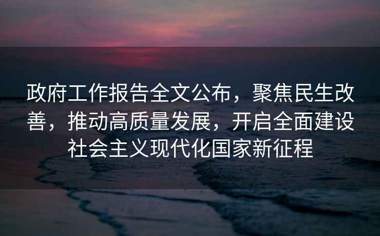 政府工作报告全文公布，聚焦民生改善，推动高质量发展，开启全面建设社会主义现代化国家新征程