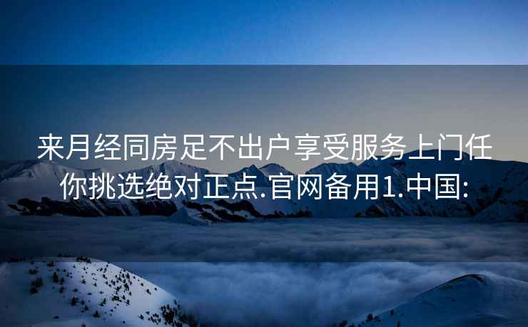 来月经同房足不出户享受服务上门任你挑选绝对正点.官网备用1.中国: