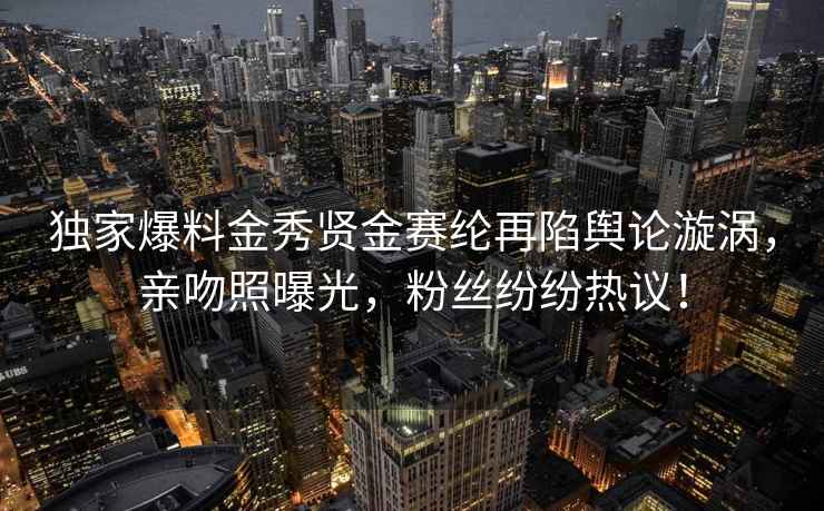 独家爆料金秀贤金赛纶再陷舆论漩涡，亲吻照曝光，粉丝纷纷热议！