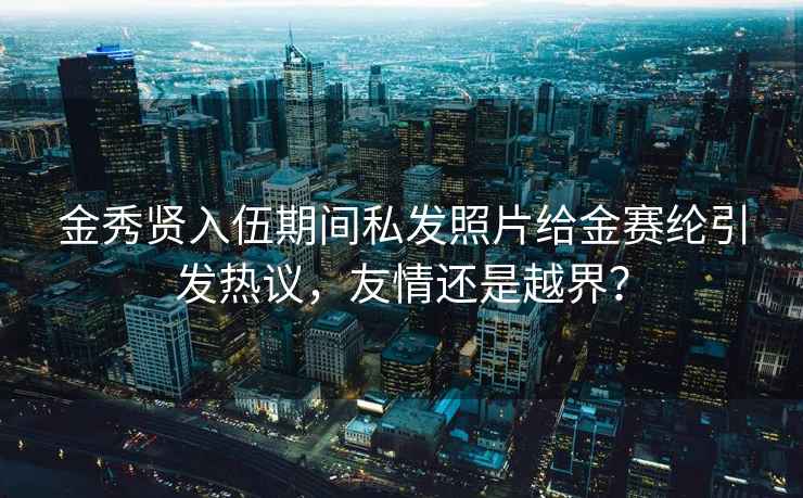 金秀贤入伍期间私发照片给金赛纶引发热议，友情还是越界？