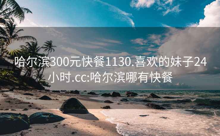 哈尔滨300元快餐1130.喜欢的妹子24小时.cc:哈尔滨哪有快餐