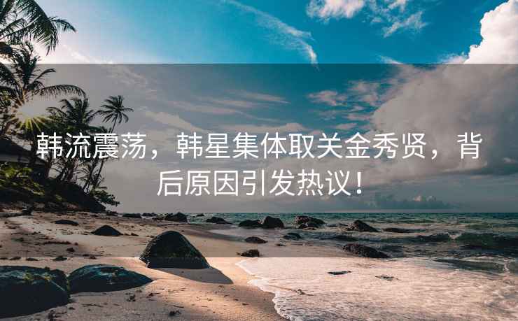 韩流震荡，韩星集体取关金秀贤，背后原因引发热议！