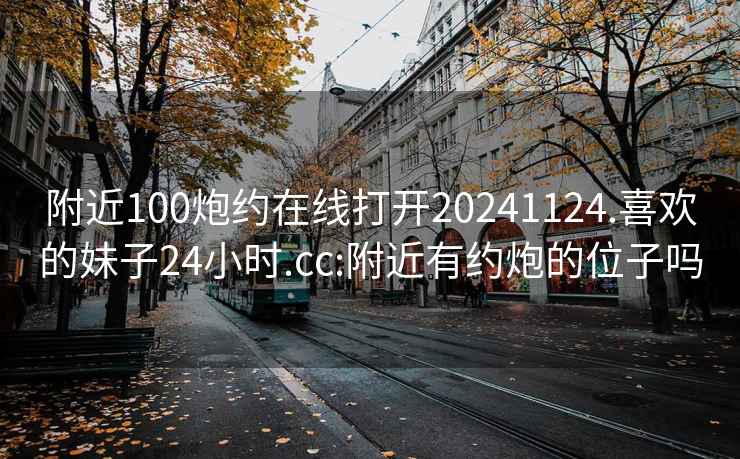 附近100炮约在线打开20241124.喜欢的妹子24小时.cc:附近有约炮的位子吗