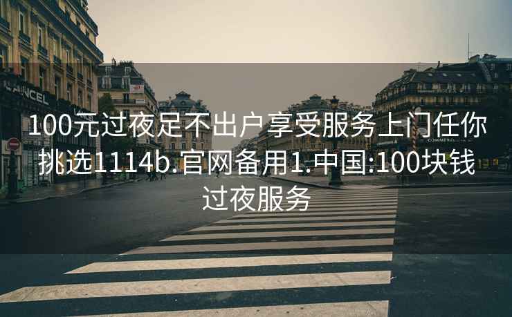 100元过夜足不出户享受服务上门任你挑选1114b.官网备用1.中国:100块钱过夜服务