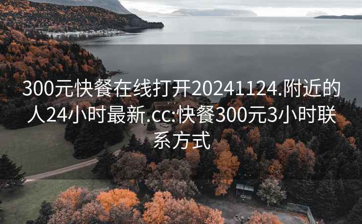 300元快餐在线打开20241124.附近的人24小时最新.cc:快餐300元3小时联系方式