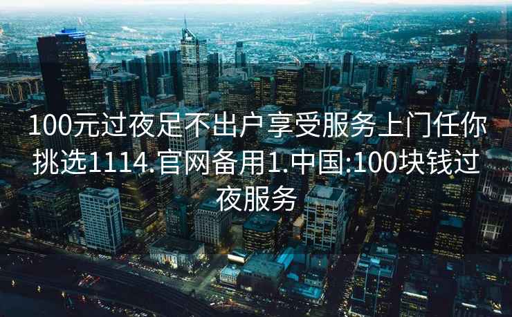 100元过夜足不出户享受服务上门任你挑选1114.官网备用1.中国:100块钱过夜服务