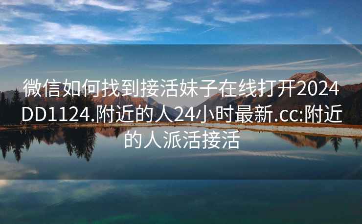 微信如何找到接活妹子在线打开2024DD1124.附近的人24小时最新.cc:附近的人派活接活