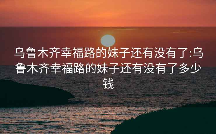 乌鲁木齐幸福路的妹子还有没有了:乌鲁木齐幸福路的妹子还有没有了多少钱