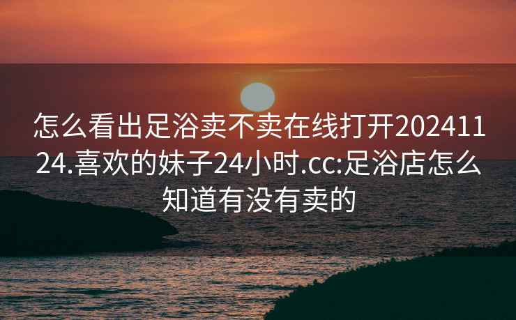 怎么看出足浴卖不卖在线打开20241124.喜欢的妹子24小时.cc:足浴店怎么知道有没有卖的