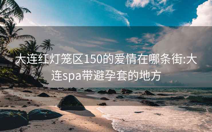 大连红灯笼区150的爱情在哪条街:大连spa带避孕套的地方