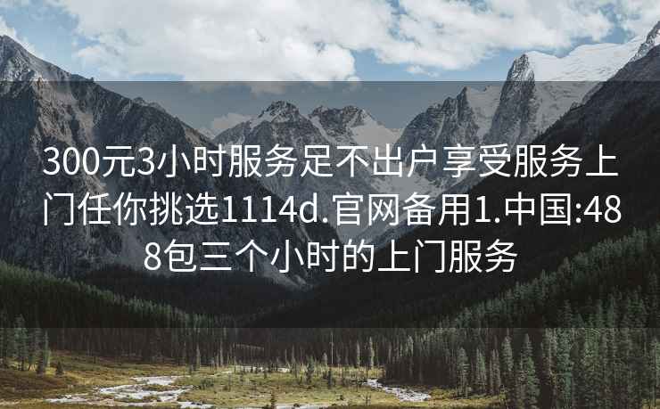 300元3小时服务足不出户享受服务上门任你挑选1114d.官网备用1.中国:488包三个小时的上门服务