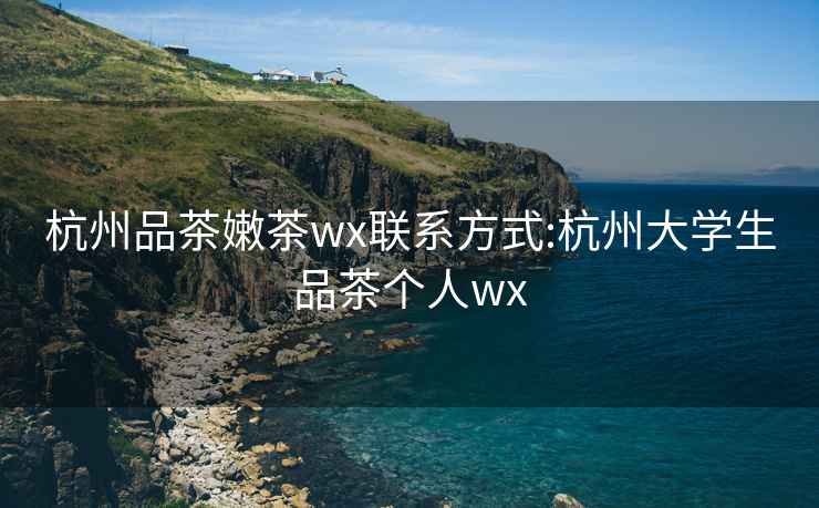 杭州品茶嫩茶wx联系方式:杭州大学生品茶个人wx